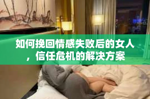 如何挽回情感失败后的女人，信任危机的解决方案