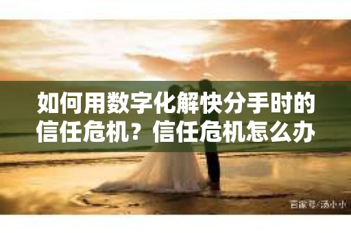 如何用数字化解快分手时的信任危机？信任危机怎么办？
