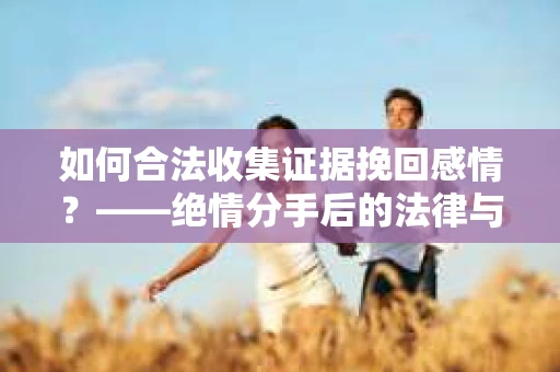 如何合法收集证据挽回感情？——绝情分手后的法律与取证策略