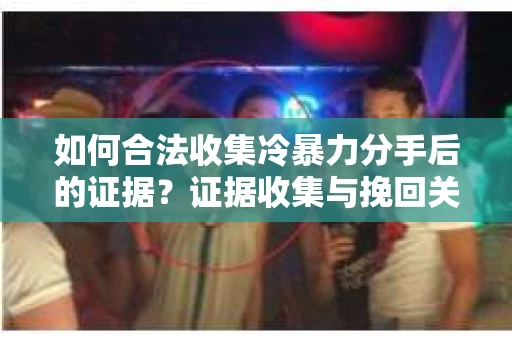 如何合法收集冷暴力分手后的证据？证据收集与挽回关系怎么办？