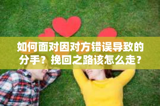 如何面对因对方错误导致的分手？挽回之路该怎么走？