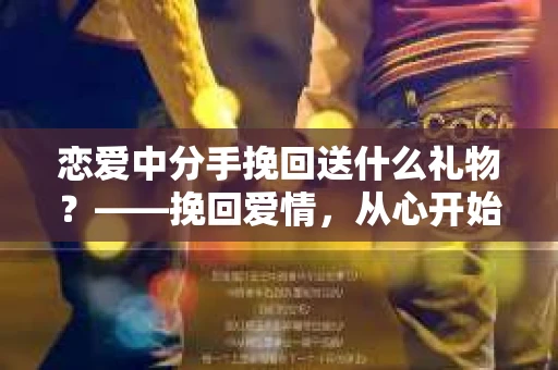 恋爱中分手挽回送什么礼物？——挽回爱情，从心开始