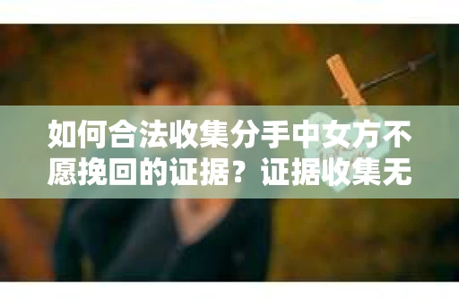 如何合法收集分手中女方不愿挽回的证据？证据收集无效怎么办？