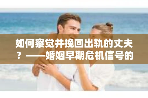 如何察觉并挽回出轨的丈夫？——婚姻早期危机信号的识别与应对