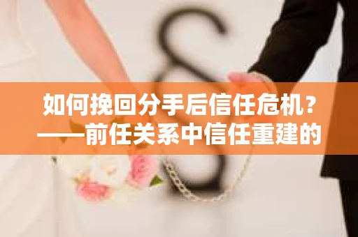 如何挽回分手后信任危机？——前任关系中信任重建的实用指南