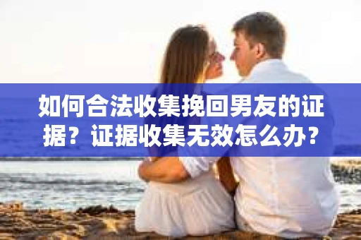 如何合法收集挽回男友的证据？证据收集无效怎么办？