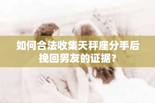 如何合法收集天秤座分手后挽回男友的证据？