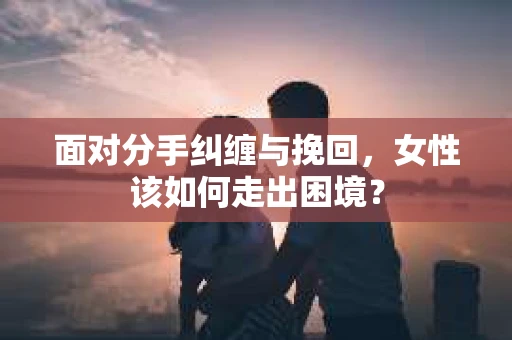 面对分手纠缠与挽回，女性该如何走出困境？