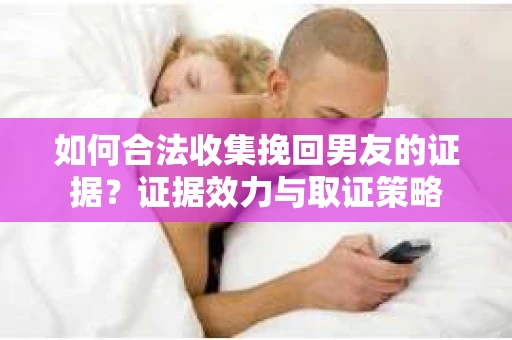 如何合法收集挽回男友的证据？证据效力与取证策略