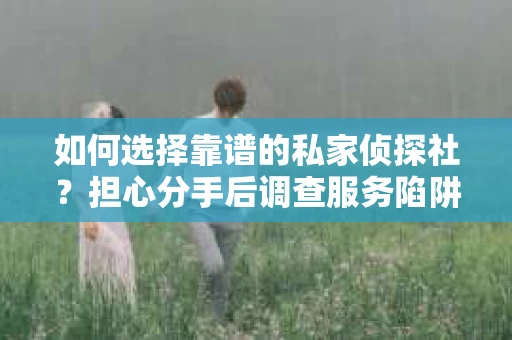 如何选择靠谱的私家侦探社？担心分手后调查服务陷阱怎么办？