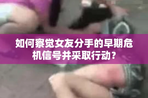 如何察觉女友分手的早期危机信号并采取行动？