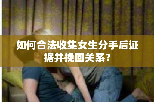 如何合法收集女生分手后证据并挽回关系？