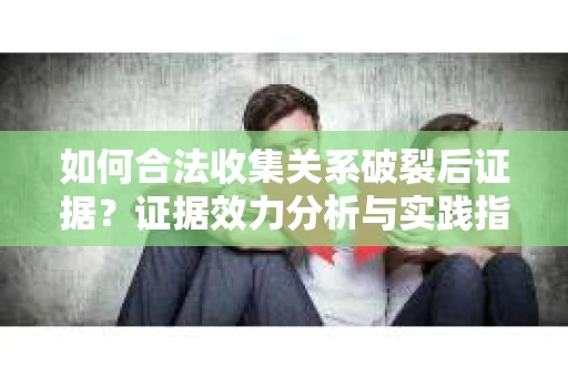 如何合法收集关系破裂后证据？证据效力分析与实践指南