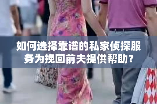 如何选择靠谱的私家侦探服务为挽回前夫提供帮助？