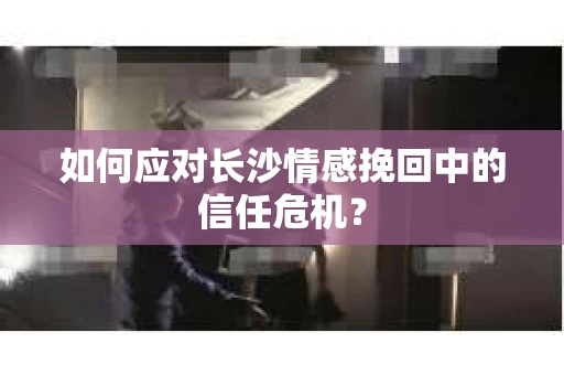 如何应对长沙情感挽回中的信任危机？