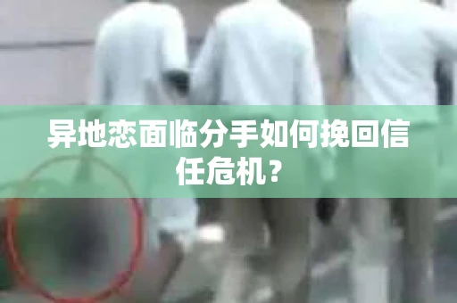 异地恋面临分手如何挽回信任危机？