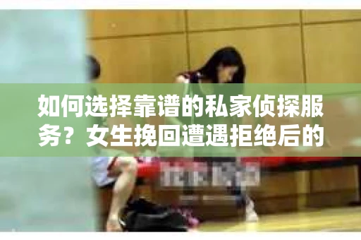 如何选择靠谱的私家侦探服务？女生挽回遭遇拒绝后的调查怎么办？