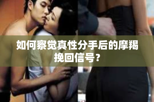 如何察觉真性分手后的摩羯挽回信号？