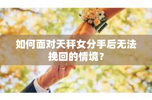 如何面对天秤女分手后无法挽回的情境？