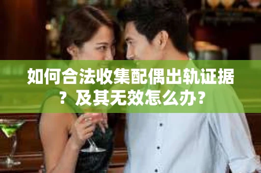 如何合法收集配偶出轨证据？及其无效怎么办？