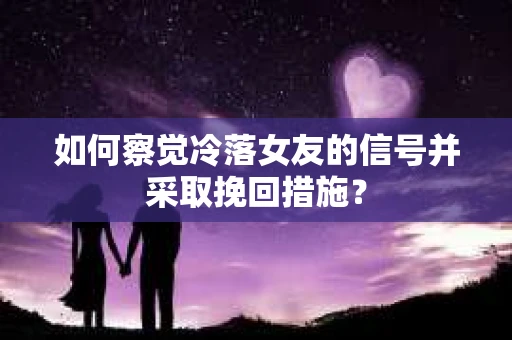 如何察觉冷落女友的信号并采取挽回措施？