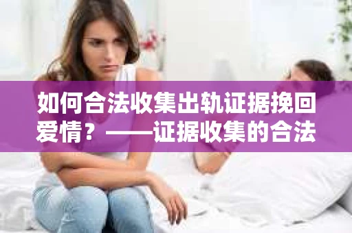 如何合法收集出轨证据挽回爱情？——证据收集的合法性与有效性解析