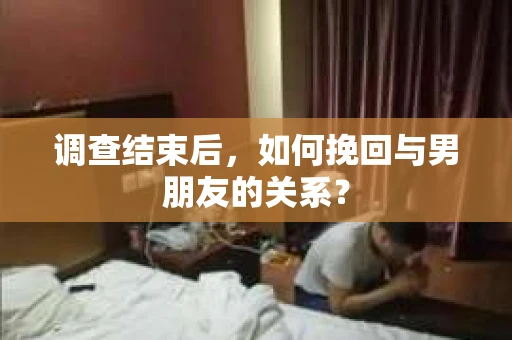 调查结束后，如何挽回与男朋友的关系？