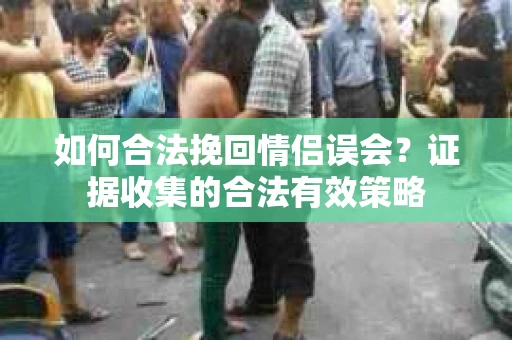 如何合法挽回情侣误会？证据收集的合法有效策略