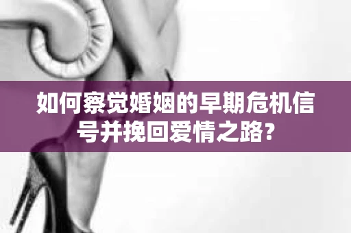 如何察觉婚姻的早期危机信号并挽回爱情之路？