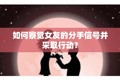 如何察觉女友的分手信号并采取行动？