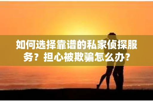 如何选择靠谱的私家侦探服务？担心被欺骗怎么办？