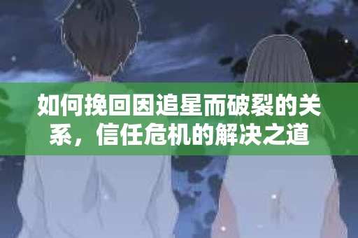 如何挽回因追星而破裂的关系，信任危机的解决之道