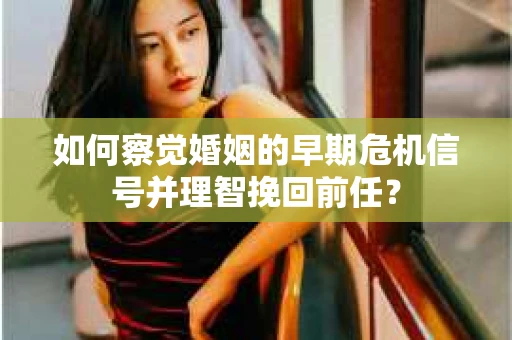 如何察觉婚姻的早期危机信号并理智挽回前任？