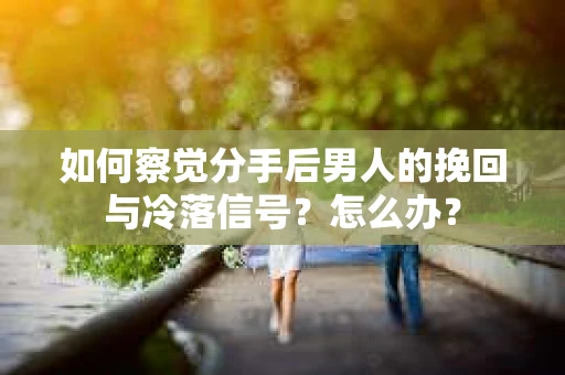如何察觉分手后男人的挽回与冷落信号？怎么办？