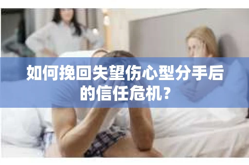 如何挽回失望伤心型分手后的信任危机？