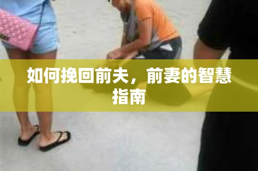如何挽回前夫，前妻的智慧指南