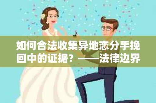 如何合法收集异地恋分手挽回中的证据？——法律边界内的取证策略
