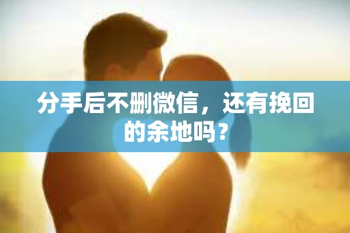 分手后不删微信，还有挽回的余地吗？