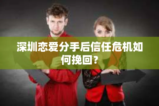 深圳恋爱分手后信任危机如何挽回？