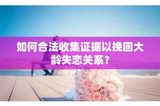 如何合法收集证据以挽回大龄失恋关系? 如何合法收集证据以挽回大龄失恋关系?