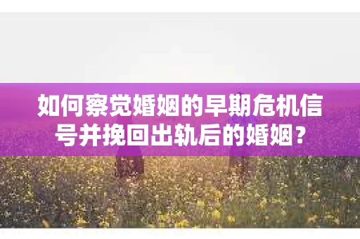 如何察觉婚姻的早期危机信号并挽回出轨后的婚姻？