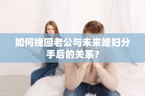 如何挽回老公与未来媳妇分手后的关系？