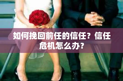 如何挽回前任的信任？信任危机怎么办？