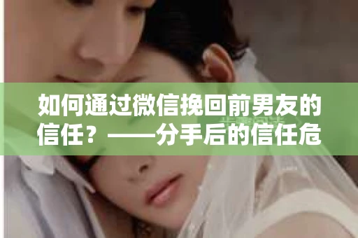 如何通过微信挽回前男友的信任？——分手后的信任危机解决方案