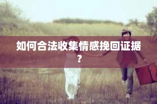 如何合法收集情感挽回证据？